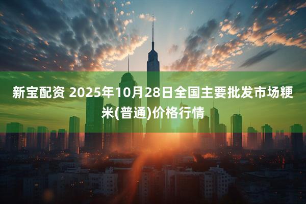 新宝配资 2025年10月28日全国主要批发市场粳米(普通)价格行情