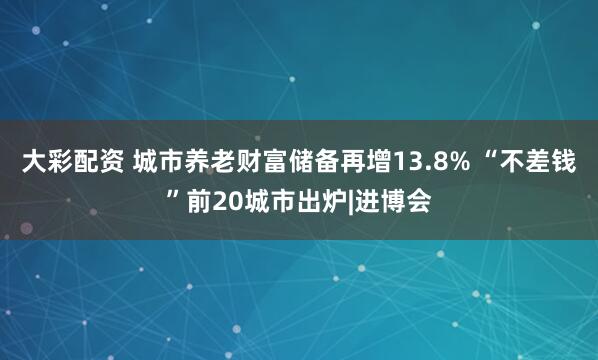 大彩配资 城市养老财富储备再增13.8% “不差钱”前20城市出炉|进博会