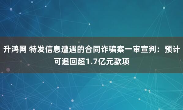 升鸿网 特发信息遭遇的合同诈骗案一审宣判:预计可追回超1.7亿元款项