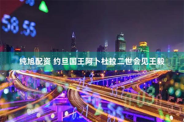 纯旭配资 约旦国王阿卜杜拉二世会见王毅