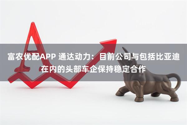 富农优配APP 通达动力：目前公司与包括比亚迪在内的头部车企保持稳定合作