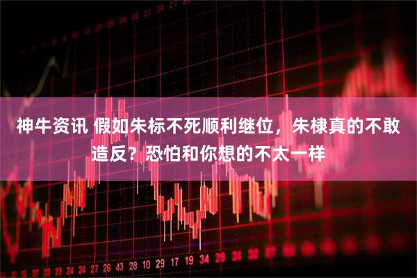 神牛资讯 假如朱标不死顺利继位，朱棣真的不敢造反？恐怕和你想的不太一样