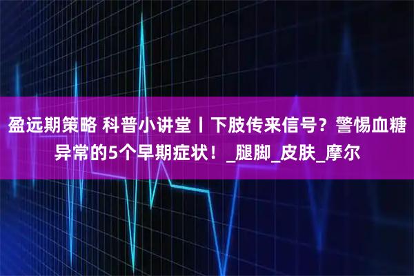 盈远期策略 科普小讲堂丨下肢传来信号？警惕血糖异常的5个早期症状！_腿脚_皮肤_摩尔