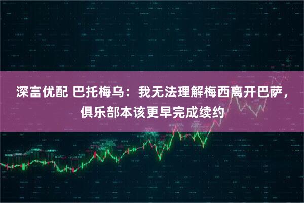 深富优配 巴托梅乌：我无法理解梅西离开巴萨，俱乐部本该更早完成续约