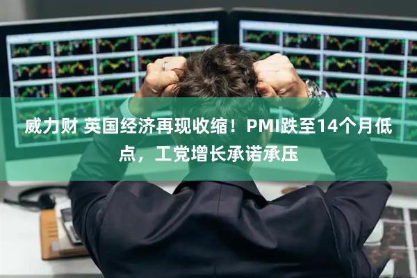 威力财 英国经济再现收缩！PMI跌至14个月低点，工党增长承诺承压