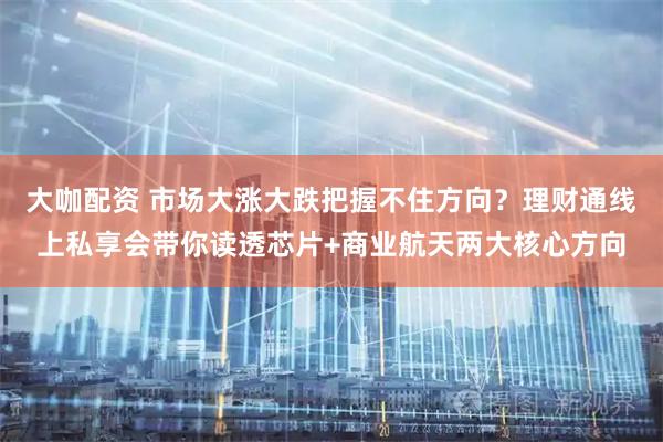 大咖配资 市场大涨大跌把握不住方向？理财通线上私享会带你读透芯片+商业航天两大核心方向